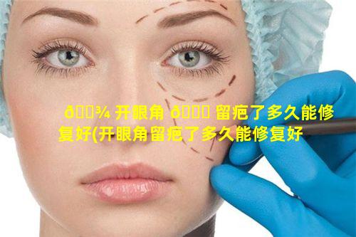 🌾 开眼角 🐟 留疤了多久能修复好(开眼角留疤了多久能修复好啊)